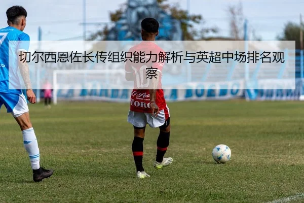 切尔西恩佐长传组织能力解析与英超中场排名观察