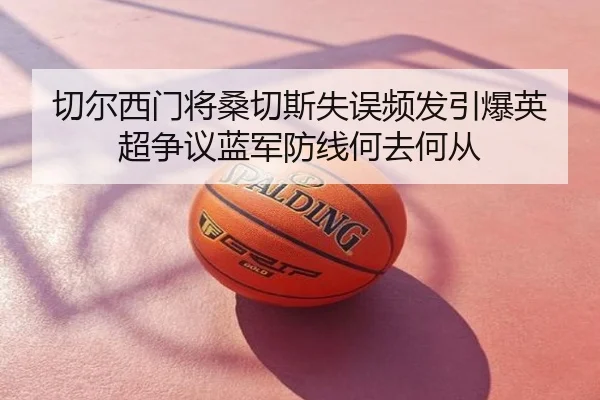 切尔西门将桑切斯失误频发引爆英超争议蓝军防线何去何从