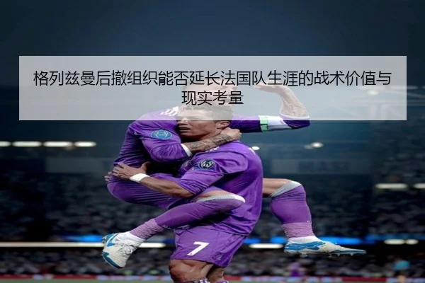 格列兹曼后撤组织能否延长法国队生涯的战术价值与现实考量