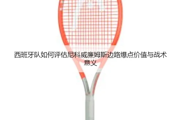西班牙队如何评估尼科威廉姆斯边路爆点价值与战术意义